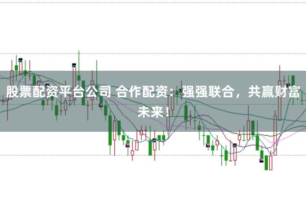 股票配资平台公司 合作配资：强强联合，共赢财富未来！