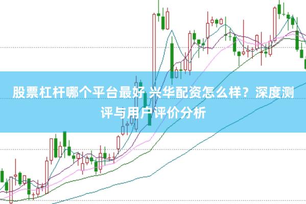 股票杠杆哪个平台最好 兴华配资怎么样？深度测评与用户评价分析