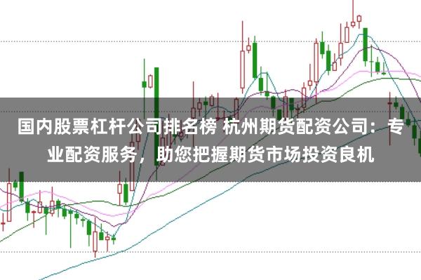 国内股票杠杆公司排名榜 杭州期货配资公司：专业配资服务，助您把握期货市场投资良机
