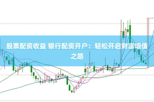股票配资收益 银行配资开户：轻松开启财富增值之路
