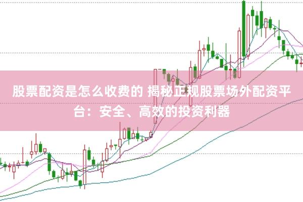股票配资是怎么收费的 揭秘正规股票场外配资平台：安全、高效的投资利器
