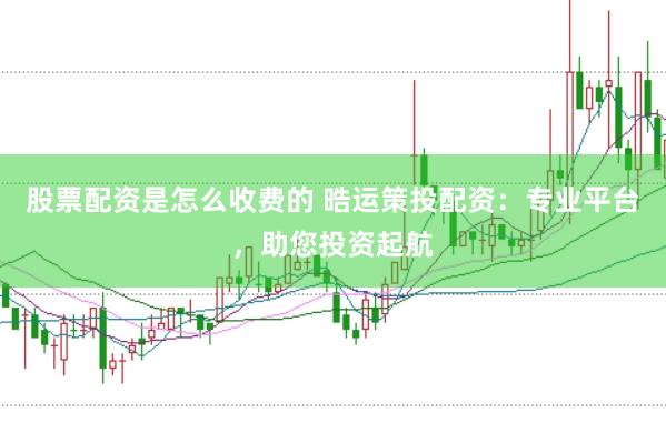 股票配资是怎么收费的 晧运策投配资：专业平台，助您投资起航