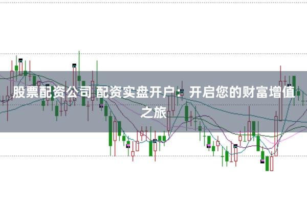 股票配资公司 配资实盘开户：开启您的财富增值之旅
