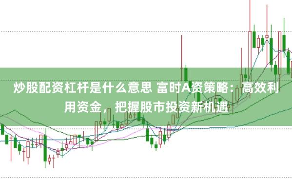 炒股配资杠杆是什么意思 富时A资策略：高效利用资金，把握股市投资新机遇