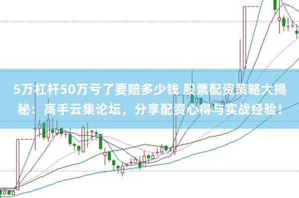 5万杠杆50万亏了要赔多少钱 股票配资策略大揭秘：高手云集论坛，分享配资心得与实战经验！