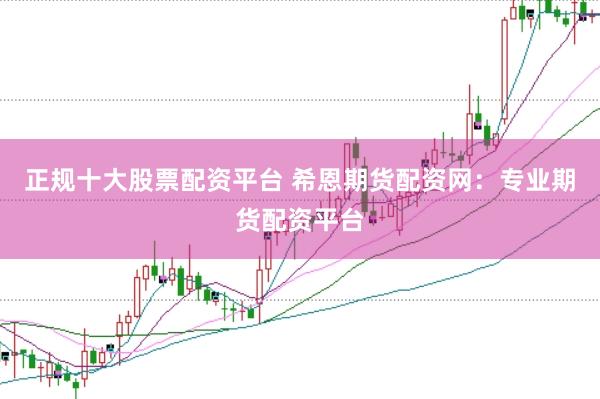 正规十大股票配资平台 希恩期货配资网：专业期货配资平台
