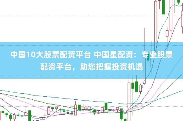 中国10大股票配资平台 中国星配资：专业股票配资平台，助您把握投资机遇