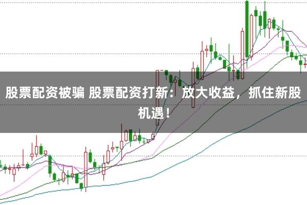 股票配资被骗 股票配资打新：放大收益，抓住新股机遇！