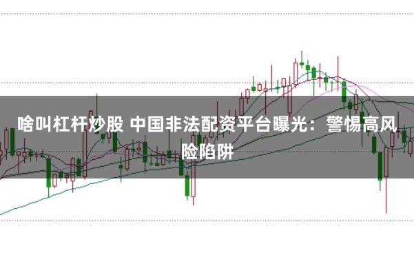啥叫杠杆炒股 中国非法配资平台曝光：警惕高风险陷阱