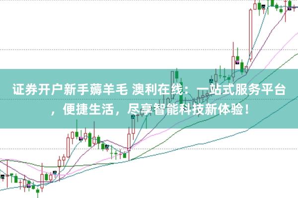 证券开户新手薅羊毛 澳利在线：一站式服务平台，便捷生活，尽享智能科技新体验！