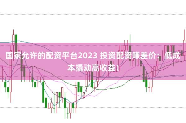 国家允许的配资平台2023 投资配资赚差价：低成本撬动高收益！