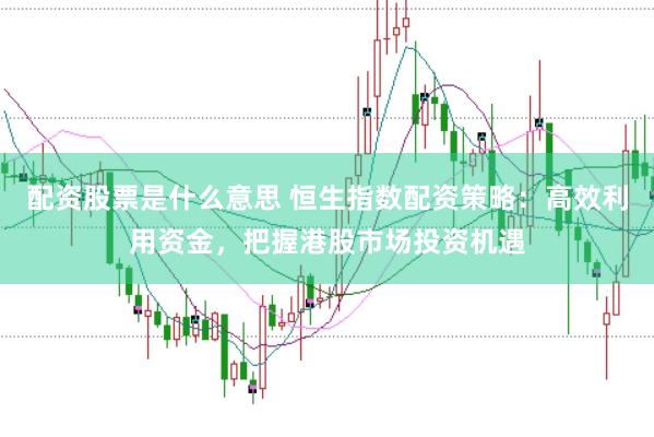 配资股票是什么意思 恒生指数配资策略：高效利用资金，把握港股市场投资机遇