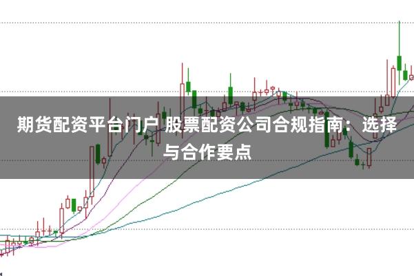 期货配资平台门户 股票配资公司合规指南：选择与合作要点