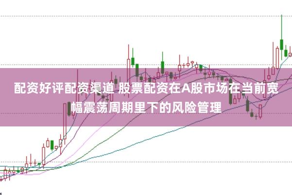 配资好评配资渠道 股票配资在A股市场在当前宽幅震荡周期里下的风险管理
