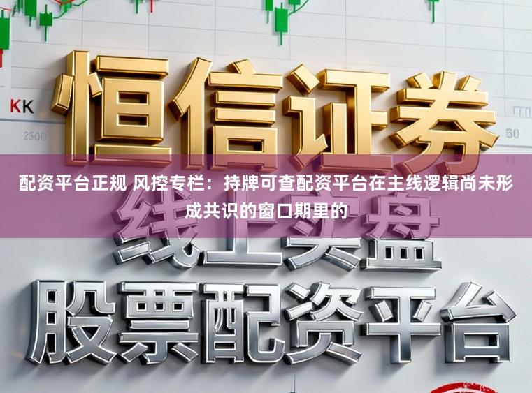 配资平台正规 风控专栏：持牌可查配资平台在主线逻辑尚未形成共识的窗口期里的