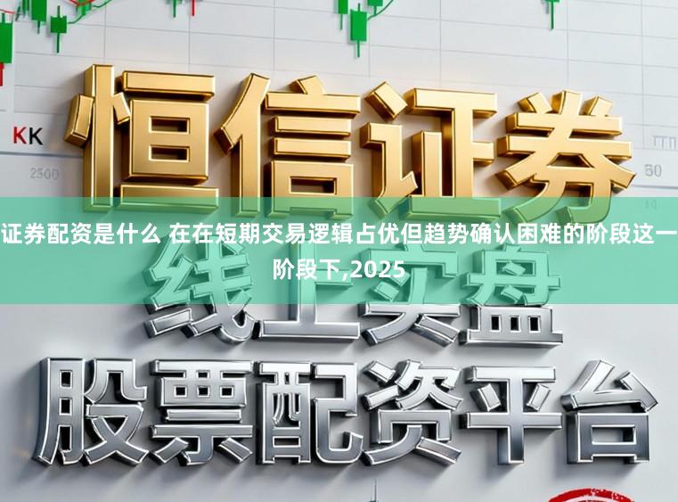 证券配资是什么 在在短期交易逻辑占优但趋势确认困难的阶段这一阶段下，2025