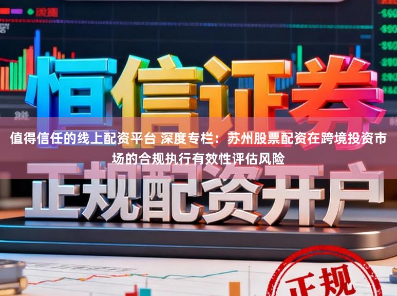值得信任的线上配资平台 深度专栏:苏州股票配资在跨境投资市场的合规执行有效性评估风险