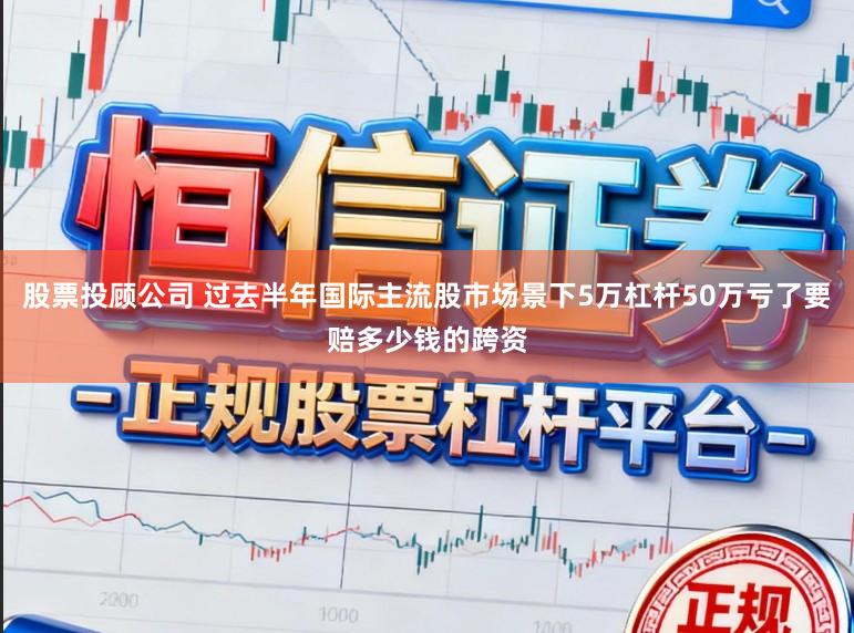 股票投顾公司 过去半年国际主流股市场景下5万杠杆50万亏了要赔多少钱的跨资