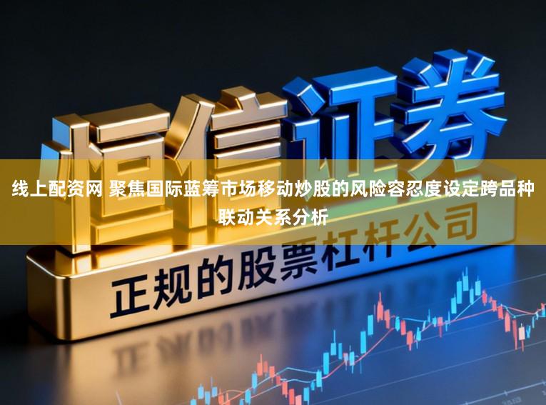 线上配资网 聚焦国际蓝筹市场移动炒股的风险容忍度设定跨品种联动关系分析