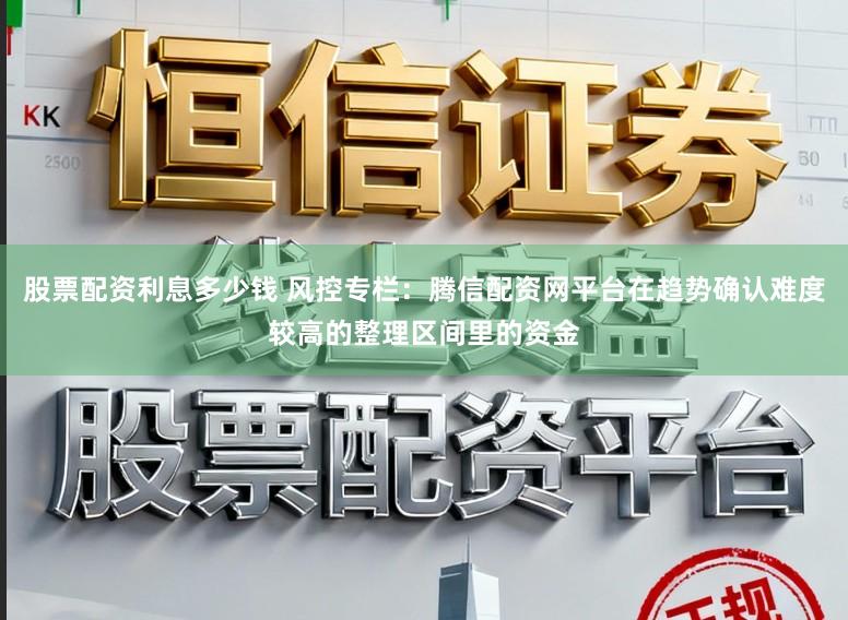 股票配资利息多少钱 风控专栏:腾信配资网平台在趋势确认难度较高的整理区间里的资金