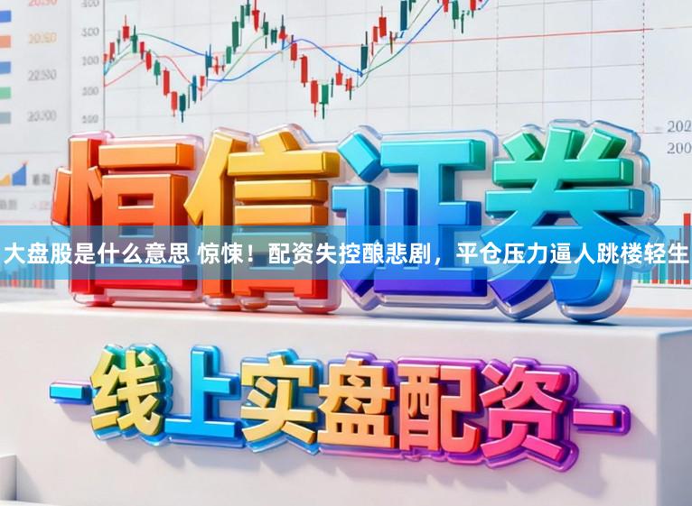 大盘股是什么意思 惊悚!配资失控酿悲剧,平仓压力逼人跳楼轻生