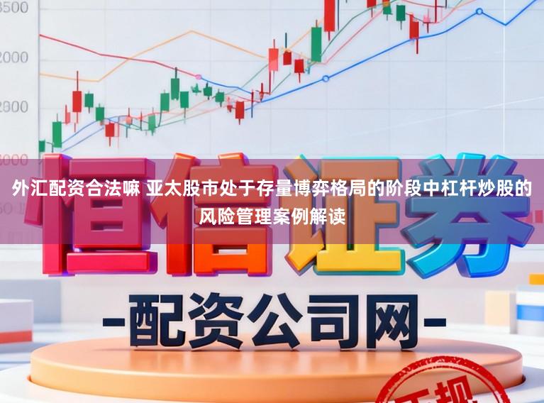 外汇配资合法嘛 亚太股市处于存量博弈格局的阶段中杠杆炒股的风险管理案例解读