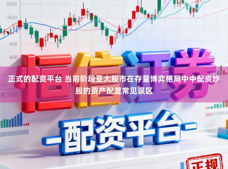 正式的配资平台 当前阶段亚太股市在存量博弈格局中中配资炒股的资产配置常见误区