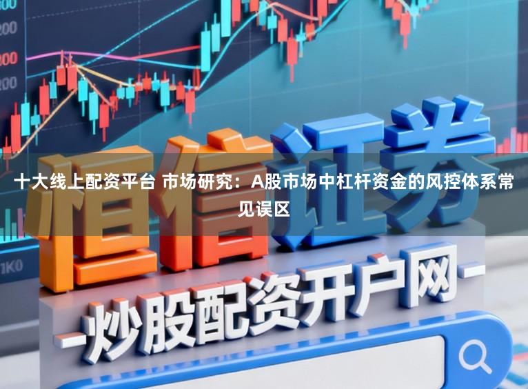 十大线上配资平台 市场研究:A股市场中杠杆资金的风控体系常见误区