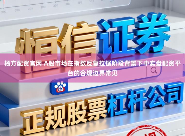 杨方配资官网 A股市场在指数反复拉锯阶段背景下中实盘配资平台的合规边界常见